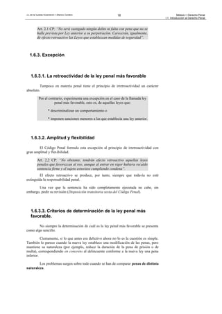 J.L.de la Cuesta Arzamendi / I.Blanco Cordero 18 Módulo I: Derecho Penal
I.1. Introducción al Derecho Penal
Art. 2.1 CP: “No será castigado ningún delito ni falta con pena que no se
halle prevista por Ley anterior a su perpetración. Carecerán, igualmente,
de efecto retroactivo las Leyes que establezcan medidas de seguridad”.
1.6.3. Excepción
1.6.3.1. La retroactividad de la ley penal más favorable
Tampoco en materia penal tiene el principio de irretroactividad un carácter
absoluto.
Por el contrario, experimenta una excepción en el caso de la llamada ley
penal más favorable, esto es, de aquellas leyes que:
* descriminalizan un comportamiento o
* imponen sanciones menores a las que establecía una ley anterior.
1.6.3.2. Amplitud y flexibilidad
El Código Penal formula esta excepción al principio de irretroactividad con
gran amplitud y flexibilidad.
Art. 2,2 CP: “No obstante, tendrán efecto retroactivo aquellas leyes
penales que favorezcan al reo, aunque al entrar en vigor hubiera recaído
sentencia firme y el sujeto estuviese cumpliendo condena”.
El efecto retroactivo se produce, por tanto, siempre que todavía no esté
extinguida la responsabilidad penal.
Una vez que la sentencia ha sido completamente ejecutada no cabe, sin
embargo, pedir su revisión (Disposición transitoria sexta del Código Penal).
1.6.3.3. Criterios de determinación de la ley penal más
favorable.
No siempre la determinación de cuál es la ley penal más favorable se presenta
como algo sencillo.
Ciertamente, si lo que antes era delictivo ahora no lo es la cuestión es simple.
También lo parece cuando la nueva ley establece una modificación de las penas, pero
mantiene su naturaleza (por ejemplo, reduce la duración de la pena de prisión o de
multa), correspondiendo en concreto al delincuente conforme a la nueva ley una pena
inferior.
Los problemas surgen sobre todo cuando se han de comparar penas de distinta
naturaleza.
 