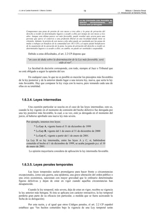 J.L.de la Cuesta Arzamendi / I.Blanco Cordero 19 Módulo I: Derecho Penal
I.1. Introducción al Derecho Penal
Comparemos una pena de prisión de seis meses a tres años y la pena de privación del
derecho a residir en determinados lugares o acudir a ellos por tiempo de seis meses a tres
años. Aunque esta última parece ser más favorable, puede resultar más severa para una
persona que ejerce el comercio o una profesión liberal en una localidad donde tiene su
clientela. Además, la prisión de seis meses a dos años puede ser sustituida por las penas de
multa o trabajos en beneficio de la comunidad (art. 88.1 CP) y el sujeto puede beneficiarse
de la suspensión de la ejecución de la pena. La pena de privación del derecho a residir en
determinados lugares o a acudir a ellos, en cambio, no puede ser sustituida o suspendida.
Debido a estas dificultades, el art. 2.2 CP dispone que
"en caso de duda sobre la determinación de la Ley más favorable, será
oído el reo".
La facultad de decisión corresponde, con todo, siempre al Juez o Tribunal que
no está obligado a seguir la opinión del reo.
En cualquier caso, lo que no es posible es mezclar los preceptos más favorables
de la ley posterior y de la anterior dando lugar a una tercera ley, nueva, que sería la ley
más favorable. Hay que comparar la ley vieja con la nueva, pero tomando cada una de
ellas en su totalidad.
1.6.3.4. Leyes intermedias
Una cuestión particular se suscita en el caso de las leyes intermedias; esto es,
cuando la ley vigente en el momento de comisión del hecho delictivo fue derogada por
una ley posterior más favorable, la cual, a su vez, está ya derogada en el momento del
juicio, al haberse aprobado una nueva ley más severa.
Por ejemplo, tenemos tres leyes:
* La Ley A, vigente hasta el 31 de diciembre de 1999
* La Ley B, vigente del 1 de enero al 31 de diciembre de 2000
* La Ley C, vigente a partir del 1 de enero de 2001.
La Ley B es ley intermedia, entre las leyes A y C, si, habiéndose
cometido el hecho el 1 de diciembre de 1999, se acaba juzgando p.e. el 10
de enero de 2001.
La opinión mayoritaria considera de aplicación la ley intermedia favorable.
1.6.3.5. Leyes penales temporales
Las leyes temporales suelen promulgarse para hacer frente a circunstancias
excepcionales, como una guerra, una epidemia, una grave alteración del orden público o
una crisis económica, sancionan con mayor gravedad que lo ordinario determinadas
figuras delictivas y dejan de estar en vigor cuando aquellas circunstancias han
desaparecido.
Cuando la ley temporal, más severa, deja de estar en vigor, recobra su vigencia
la ley anterior más benigna. Si ésta se aplicara con carácter retroactivo, la ley temporal
perdería gran parte de su eficacia (en particular, a medida que se fuera acercando la
fecha de su derogación).
Por esta razón, y al igual que otros Códigos penales, el art. 2.2 CP español
establece que “los hechos cometidos bajo la vigencia de una Ley temporal serán
La ley intermedia más favorable se
aplicará retroactivamente, aun
cuando esté ya derogada
 