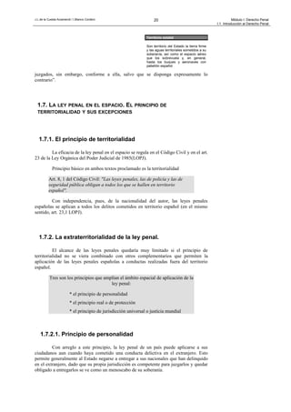 J.L.de la Cuesta Arzamendi / I.Blanco Cordero 20 Módulo I: Derecho Penal
I.1. Introducción al Derecho Penal
juzgados, sin embargo, conforme a ella, salvo que se disponga expresamente lo
contrario”.
1.7. LA LEY PENAL EN EL ESPACIO. EL PRINCIPIO DE
TERRITORIALIDAD Y SUS EXCEPCIONES
1.7.1. El principio de territorialidad
La eficacia de la ley penal en el espacio se regula en el Código Civil y en el art.
23 de la Ley Orgánica del Poder Judicial de 1985(LOPJ).
Principio básico en ambos textos proclamado es la territorialidad
Art. 8, 1 del Código Civil: "Las leyes penales, las de policía y las de
seguridad pública obligan a todos los que se hallen en territorio
español".
Con independencia, pues, de la nacionalidad del autor, las leyes penales
españolas se aplican a todos los delitos cometidos en territorio español (en el mismo
sentido, art. 23,1 LOPJ).
1.7.2. La extraterritorialidad de la ley penal.
El alcance de las leyes penales quedaría muy limitado si el principio de
territorialidad no se viera combinado con otros complementarios que permiten la
aplicación de las leyes penales españolas a conductas realizadas fuera del territorio
español.
Tres son los principios que amplían el ámbito espacial de aplicación de la
ley penal:
* el principio de personalidad
* el principio real o de protección
* el principio de jurisdicción universal o justicia mundial
1.7.2.1. Principio de personalidad
Con arreglo a este principio, la ley penal de un país puede aplicarse a sus
ciudadanos aun cuando haya cometido una conducta delictiva en el extranjero. Esto
permite generalmente al Estado negarse a entregar a sus nacionales que han delinquido
en el extranjero, dado que su propia jurisdicción es competente para juzgarlos y quedar
obligado a entregarlos se ve como un menoscabo de su soberanía.
Territorio estatal
Son territorio del Estado la tierra firme
y las aguas territoriales sometidos a su
soberanía, así como el espacio aéreo
que los sobrevuela y, en general,
hasta los buques y aeronaves con
pabellón español
 
