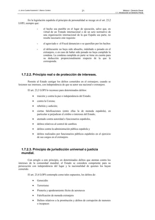 J.L.de la Cuesta Arzamendi / I.Blanco Cordero 21 Módulo I: Derecho Penal
I.1. Introducción al Derecho Penal
En la legislación española el principio de personalidad se recoge en el art. 23,2
LOPJ, siempre que:
- el hecho sea punible en el lugar de ejecución, salvo que, en
virtud de un Tratado internacional o de un acto normativo de
una organización internacional de la que España sea parte, no
resulte necesario este requisito
- el agraviado o el Fiscal denuncien o se querellen por los hechos
- el delincuente no haya sido absuelto, indultado o penado en el
extranjero, o en caso de haber sido penado no haya cumplido la
condena. La condena cumplida en parte se tiene en cuenta para
su deducción proporcionalmente respecto de la que le
corresponda.
1.7.2.2. Principio real o de protección de intereses.
Permite al Estado castigar los delitos cometidos en el extranjero, cuando se
lesionen sus intereses, con independencia de que su autor sea nacional o extranjero.
El art. 23,3 LOPJ lo reconoce para determinados delitos:
• traición y contra la paz o independencia del Estado;
• contra la Corona;
• rebelión y sedición;
• ciertas falsificaciones (entre ellas la de moneda española), en
particular si perjudican el crédito o intereses del Estado;
• atentado contra autoridad o funcionarios españoles,
• delitos relativos al control de cambios
• delitos contra la administración pública española y
• delitos realizados por funcionarios públicos españoles en el ejercicio
de sus cargos en el extranjero.
1.7.2.3. Principio de jurisdicción universal o justicia
mundial.
Con arreglo a este principio, en determinados delitos que atentan contra los
intereses de la comunidad mundial, el Estado se considera competente para su
persecución con independencia del lugar y la nacionalidad de quienes los hayan
cometido.
El art. 23,4 LOPJ contempla como tales supuestos, los delitos de:
• Genocidio
• Terrorismo
• Piratería y apoderamiento ilícito de aeronaves
• Falsificación de moneda extranjera
• Delitos relativos a la prostitución y delitos de corrupción de menores
o incapaces
 