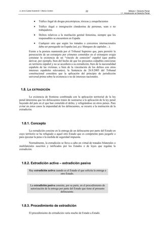J.L.de la Cuesta Arzamendi / I.Blanco Cordero 22 Módulo I: Derecho Penal
I.1. Introducción al Derecho Penal
• Tráfico ilegal de drogas psicotrópicas, tóxicas y estupefacientes
• Tráfico ilegal o inmigración clandestina de personas, sean o no
trabajadores.
• Delitos relativos a la mutilación genital femenina, siempre que los
responsables se encuentren en España
• Cualquier otro que según los tratados o convenios internacionales
deba ser perseguido en España (así, p.e. blanqueo de capitales…).
Frente a la postura mantenida por el Tribunal Supremo que, para permitir la
persecución de un extranjero por crímenes cometidos en el extranjero exigía
constatar la existencia de un “vínculo de conexión” español (que podría
derivar, por ejemplo, bien del hecho de que los presuntos culpables estuvieran
en territorio español y no se accediera a su extradición, bien de la nacionalidad
española de las víctimas, o bien de la vinculación de los delitos con otros
intereses españoles relevantes), la Sentencia de 26.9.2005 del Tribunal
constitucional considera que la aplicación del principio de jurisdicción
universal prima sobre la existencia o no de intereses nacionales.
1.8. LA EXTRADICIÓN
La existencia de fronteras combinada con la aplicación territorial de la ley
penal determina que los delincuentes traten de sustraerse a la aplicación de la ley penal
huyendo del país en el que han cometido el delito, y refugiándose en otros países. Para
evitar en estos casos la impunidad de los delincuentes, se recurre a la institución de la
extradición.
1.8.1. Concepto
La extradición consiste en la entrega de un delincuente por parte del Estado en
cuyo territorio se ha refugiado a aquel otro Estado que es competente para juzgarle o
para ejecutar la pena o la medida de seguridad impuesta.
Normalmente, la extradición se lleva a cabo en virtud de tratados bilaterales o
multilaterales suscritos y ratificados por los Estados o de leyes que regulan la
extradición.
1.8.2. Extradición activa – extradición pasiva
Hay extradición activa cuando es el Estado el que solicita la entrega a
otro Estado.
La extradición pasiva consiste, por su parte, en el procedimiento de
autorización de la entrega por parte del Estado que tiene al presunto
delincuente.
1.8.3. Procedimiento de extradición
El procedimiento de extradición varía mucho de Estado a Estado.
 