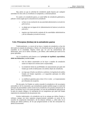 J.L.de la Cuesta Arzamendi / I.Blanco Cordero 23 Módulo I: Derecho Penal
I.1. Introducción al Derecho Penal
Hay países en que la solicitud de extradición puede hacerse por cualquier
autoridad. En otros sólo es el Gobierno el competente, a solicitud judicial.
En cuanto a la extradición pasiva, se suele hablar de extradición gubernativa,
judicial o mixta según que la concesión de la extradición
o se base en una resolución de una autoridad administrativa (extradición
gubernativa),
o se adopte por un órgano de la Administración de Justicia (extradición
judicial) o
o requiera una intervención conjunta de las autoridades administrativas
y de los tribunales (extradición mixta).
1.8.4. Principios (límites) de la extradición pasiva
Tradicionalmente, y a través de las leyes y tratados de extradición se han ido
derivando un conjunto de principios y límites a la extradición pasiva, de aplicación muy
extendida en la actualidad. Algunos tienen que ver con las características del
delincuente, otros con el delito cometido y, por último, cabe también por razón de las
penas aplicables.
Así, la extradición suele basarse en el principio de legalidad, especialidad,
doble incriminación y ne bis in idem:
o sólo los delitos enumerados en las leyes o tratados de extradición
suelen ser objeto de la misma (salvo reciprocidad);
o la extradición limita las posibilidades de enjuiciamiento por parte del
Estado que recibe al delincuente a los delitos objeto de extradición;
o se exige que el hecho sea delictivo conforme a la legislación de ambos
Estados (el Estado requirente y el requerido) (principio de doble
incriminación);
o se establecen garantías para evitar el bis in idem y el enjuiciamiento
por tribunales de excepción.
De otra parte, los Estados no suelen conceder la extradición ni de sus propios
justiciables ni de los nacionales, que normalmente pueden también juzgar en razón del
principio de personalidad, suelen excluir de la extradición a los jóvenes (menores de 18
años) y los hechos leves o de escasa gravedad y en caso de posibilidad de aplicación de
la pena de muerte obligan a la suscripción de un compromiso por parte del Estado
requirente de conmutación de esta pena por otra.
Límites tradicionales a la extradición son la no entrega por delitos fiscales o
militares, aunque son éstos supuestos progresivamente atenuados en razón de los
acuerdos de cooperación interestatal y de las alianzas militares, y, sobre todo, la no
entrega por delitos políticos, de los que progresivamente se han ido excluyendo los
delitos de terrorismo.
 