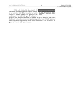 J.L.de la Cuesta Arzamendi / I.Blanco Cordero 24 Módulo I: Derecho Penal
I.1. Introducción al Derecho Penal
Debido a la dificultad de determinación del
concepto de delito político (¿ha de atenderse al móvil,
a la naturaleza del delito cometido, a ambos
criterios?), recientes tratados de extradición van
sustituyendo esta referencia por la cláusula o
excepción a la extradición basada en la sospecha de que la extradición tiene como
fundamento motivos discriminatorios o que la entrega del individuo al Estado requirente
podría colocarle en una situación de alto riesgo de sumisión a actos de tortura o de
grave violación de sus derechos humanos.
Los delitos políticos no son
susceptibles de extradición.
Los actos de terrorismo no suelen
considerarse a estos efectos delitos
políticos
 
