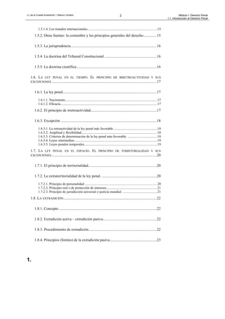 J.L.de la Cuesta Arzamendi / I.Blanco Cordero 2 Módulo I: Derecho Penal
I.1. Introducción al Derecho Penal
1.5.1.4. Los tratados internacionales................................................................................15
1.5.2. Otras fuentes: la costumbre y los principios generales del derecho..............15
1.5.3. La jurisprudencia...........................................................................................16
1.5.4. La doctrina del Tribunal Constitucional .......................................................16
1.5.5. La doctrina científica.....................................................................................16
1.6. LA LEY PENAL EN EL TIEMPO. EL PRINCIPIO DE IRRETROACTIVIDAD Y SUS
EXCEPCIONES ..............................................................................................................17
1.6.1. La ley penal...................................................................................................17
1.6.1.1. Nacimiento..........................................................................................................17
1.6.1.2. Eficacia...............................................................................................................17
1.6.2. El principio de irretroactividad......................................................................17
1.6.3. Excepción .....................................................................................................18
1.6.3.1. La retroactividad de la ley penal más favorable .................................................18
1.6.3.2. Amplitud y flexibilidad.......................................................................................18
1.6.3.3. Criterios de determinación de la ley penal más favorable. .................................18
1.6.3.4. Leyes intermedias...............................................................................................19
1.6.3.5. Leyes penales temporales....................................................................................19
1.7. LA LEY PENAL EN EL ESPACIO. EL PRINCIPIO DE TERRITORIALIDAD Y SUS
EXCEPCIONES...............................................................................................................20
1.7.1. El principio de territorialidad........................................................................20
1.7.2. La extraterritorialidad de la ley penal. ..........................................................20
1.7.2.1. Principio de personalidad ...................................................................................20
1.7.2.2. Principio real o de protección de intereses..........................................................21
1.7.2.3. Principio de jurisdicción universal o justicia mundial. .......................................21
1.8. LA EXTRADICIÓN..................................................................................................22
1.8.1. Concepto .......................................................................................................22
1.8.2. Extradición activa – extradición pasiva.........................................................22
1.8.3. Procedimiento de extradición........................................................................22
1.8.4. Principios (límites) de la extradición pasiva.................................................23
1.
 