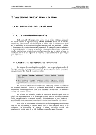 J.L.de la Cuesta Arzamendi / I.Blanco Cordero 3 Módulo I: Derecho Penal
I.1. Introducción al Derecho Penal
2. CONCEPTO DE DERECHO PENAL. LEY PENAL
1.1. EL DERECHO PENAL COMO CONTROL SOCIAL
1.1.1. Los sistemas de control social
Toda sociedad, todo grupo social precisa para su propia existencia, en cuanto
tal, de un conjunto de reglas sociales y sistemas de control. Estos son, en realidad,
mecanismos a través de los cuales se asegura, en primer lugar, la supremacía del grupo
(en su conjunto, o del grupo dominante) sobre los individuos que lo integran. También,
y simultáneamente, constituyen modos de tratamiento de los conflictos, contradicciones
y tensiones grupales, en orden a su resolución o superación. Las normas sociales que
regulan las relaciones sociales tratan, en efecto, de evitar que la mayor parte de los
conflictos acaben en una expresión de violencia, lo que constituiría un grave peligro
para la paz social.
1.1.2. Sistemas de control formales e informales
Los sistemas de control social son múltiples y sus características dependen de
la propia intensidad de la organización social a la que correspondan. Suele, en cualquier
caso, distinguirse dos clases de controles sociales:
* Los controles sociales informales: familia, escuela, estructura
laboral…
* Los controles sociales formales: policía, judicatura, sistema
penitenciario…
Las instancias informales de control social potencian y aseguran la adaptación
del individuo al sistema a través de la adquisición por el mismo de los valores sociales
dominantes, fundamentalmente a través de la educación y la disciplina y de sanciones
sociales más o menos difusas.
Por su parte, las instancias formales se encuentran preparadas para entrar en
juego con fines represivos y de un modo coercitivo allí donde el individuo traspase el
límite marcado para lo socialmente tolerable. Simultáneamente, su mera presencia y
posibilidad de intervención determina ya un importante efecto general de prevención.
Si en todas las sociedades el orden jurídico desarrolla un papel primordial en el
seno de los instrumentos de control social, esto es particularmente cierto en la
actualidad. La complejidad de nuestras sociedades determina, además, que
prácticamente ningún sector de la vida ciudadana escape a la regulación estatal.
 