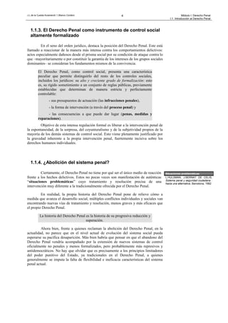 J.L.de la Cuesta Arzamendi / I.Blanco Cordero 4 Módulo I: Derecho Penal
I.1. Introducción al Derecho Penal
1.1.3. El Derecho Penal como instrumento de control social
altamente formalizado
En el seno del orden jurídico, destaca la posición del Derecho Penal. Este está
llamado a reaccionar de la manera más intensa contra los comportamientos delictivos:
actos especialmente dañosos desde el prisma social por su condición de ataque contra lo
que –mayoritariamente o por constituir la garantía de los intereses de los grupos sociales
dominantes– se consideran los fundamentos mismos de la convivencia.
El Derecho Penal, como control social, presenta una característica
peculiar que permite distinguirlo del resto de los controles sociales,
incluidos los jurídicos: su alto y creciente grado de formalización: esto
es, su rígido sometimiento a un conjunto de reglas públicas, previamente
establecidas que determinan de manera estricta y perfectamente
controlable:
- sus presupuestos de actuación (las infracciones penales),
- la forma de intervención (a través del proceso penal) y
- las consecuencias a que puede dar lugar (penas, medidas y
reparaciones).
Objetivo de esta intensa regulación formal es liberar a la intervención penal de
la espontaneidad, de la sorpresa, del coyunturalismo y de la subjetividad propios de la
mayoría de los demás sistemas de control social. Esto viene plenamente justificado por
la gravedad inherente a la propia intervención penal, fuertemente incisiva sobre los
derechos humanos individuales.
1.1.4. ¿Abolición del sistema penal?
Ciertamente, el Derecho Penal no tiene por qué ser el único medio de reacción
frente a los hechos delictivos. Estos no pocas veces son manifestación de auténticas
“situaciones problemáticas” cuyo tratamiento y resolución precisa de una
intervención muy diferente a la tradicionalmente ofrecida por el Derecho Penal.
En realidad, la propia historia del Derecho Penal pone de relieve cómo a
medida que avanza el desarrollo social, múltiples conflictos individuales y sociales van
encontrando nuevas vías de tratamiento y resolución, menos graves y más eficaces que
el propio Derecho Penal.
La historia del Derecho Penal es la historia de su progresiva reducción y
superación.
Ahora bien, frente a quienes reclaman la abolición del Derecho Penal, en la
actualidad, no parece que en el nivel actual de evolución del sistema social pueda
esperarse su pacífica desaparición. Más bien habría que pensar en que el abandono del
Derecho Penal vendría acompañado por la extensión de nuevos sistemas de control
oficialmente no penales y menos formalizados, pero probablemente más represivos y
antidemocráticos. No hay que olvidar que es precisamente a los principios limitadores
del poder punitivo del Estado, ya tradicionales en el Derecho Penal, a quienes
generalmente se imputa la falta de flexibilidad e ineficacia características del sistema
penal actual.
Situaciones problemáticas
L.HULSMAN, J.BERNAT DE CELIS,
Sistema penal y seguridad ciudadana :
hacia una alternativa, Barcelona, 1982
 