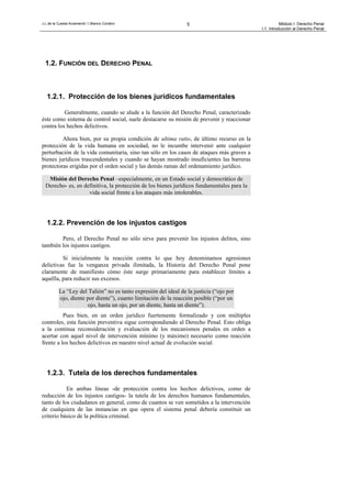 J.L.de la Cuesta Arzamendi / I.Blanco Cordero 5 Módulo I: Derecho Penal
I.1. Introducción al Derecho Penal
1.2. FUNCIÓN DEL DERECHO PENAL
1.2.1. Protección de los bienes jurídicos fundamentales
Generalmente, cuando se alude a la función del Derecho Penal, caracterizado
éste como sistema de control social, suele destacarse su misión de prevenir y reaccionar
contra los hechos delictivos.
Ahora bien, por su propia condición de ultima ratio, de último recurso en la
protección de la vida humana en sociedad, no le incumbe intervenir ante cualquier
perturbación de la vida comunitaria, sino tan sólo en los casos de ataques más graves a
bienes jurídicos trascendentales y cuando se hayan mostrado insuficientes las barreras
protectoras erigidas por el orden social y las demás ramas del ordenamiento jurídico.
Misión del Derecho Penal –especialmente, en un Estado social y democrático de
Derecho- es, en definitiva, la protección de los bienes jurídicos fundamentales para la
vida social frente a los ataques más intolerables.
1.2.2. Prevención de los injustos castigos
Pero, el Derecho Penal no sólo sirve para prevenir los injustos delitos, sino
también los injustos castigos.
Si inicialmente la reacción contra lo que hoy denominamos agresiones
delictivas fue la venganza privada ilimitada, la Historia del Derecho Penal pone
claramente de manifiesto cómo éste surge primariamente para establecer límites a
aquélla, para reducir sus excesos.
La “Ley del Talión” no es tanto expresión del ideal de la justicia (“ojo por
ojo, diente por diente”), cuanto limitación de la reacción posible (“por un
ojo, hasta un ojo, por un diente, hasta un diente”).
Pues bien, en un orden jurídico fuertemente formalizado y con múltiples
controles, esta función preventiva sigue correspondiendo al Derecho Penal. Esto obliga
a la continua reconsideración y evaluación de los mecanismos penales en orden a
acertar con aquel nivel de intervención mínimo (y máximo) necesario como reacción
frente a los hechos delictivos en nuestro nivel actual de evolución social.
1.2.3. Tutela de los derechos fundamentales
En ambas líneas -de protección contra los hechos delictivos, como de
reducción de los injustos castigos- la tutela de los derechos humanos fundamentales,
tanto de los ciudadanos en general, como de cuantos se ven sometidos a la intervención
de cualquiera de las instancias en que opera el sistema penal debería constituir un
criterio básico de la política criminal.
 