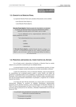 J.L.de la Cuesta Arzamendi / I.Blanco Cordero 6 Módulo I: Derecho Penal
I.1. Introducción al Derecho Penal
1.3. CONCEPTO DE DERECHO PENAL
La expresión Derecho Penal suele entenderse básicamente en dos sentidos:
-como Derecho Penal objetivo y
- como Derecho Penal subjetivo.
Derecho Penal objetivo: Desde un punto de vista objetivo, se entiende,
en general, por Derecho Penal el sector del ordenamiento jurídico
regulador del poder punitivo del Estado y que se ocupa:
* de la definición de los comportamientos delictivos (y los
estados peligrosos), así como
* de la determinación de sus consecuencias jurídicas:
- penas,
- medidas,
- reparaciones.
El Derecho Penal subjetivo -también llamado derecho a castigar o ius
puniendi- es la potestad del Estado de crear y aplicar el Derecho Penal
objetivo, esto es, de crear y aplicar las normas que definen los delitos y
sus consecuencias.
1.4. PRINCIPIOS LIMITADORES DEL PODER PUNITIVO DEL ESTADO
En un Estado social y democrático de Derecho, el Derecho Penal en sentido
subjetivo (ius puniendi) se caracteriza por sus múltiples límites.
La potestad punitiva ha sido (y todavía lo es) generalmente ejercida a lo largo
de la historia por los grupos sociales dominantes de un modo incontrolado y arbitrario.
A partir de la Ilustración y de las revoluciones liberales, surge la preocupación
de sometimiento de la potestad punitiva estatal a ciertos límites, con objeto de
garantizar la seguridad jurídica de los ciudadanos, tan apreciada por nueva clase social
dominante. Estos límites fueron inicialmente límites formales (reglas, procedimientos),
pero han ido progresivamente traduciéndose en principios y exigencias de un carácter
material más intenso.
A lo largo del siglo XX han alcanzado en su mayor parte un reconocimiento
internacional, mediante su inclusión en múltiples instrumentos internacionales
protectores de los derechos humanos, como la Declaración de Derechos Humanos de
1948, los Pactos Internacionales de Nueva York de 1966 o, en el marco europeo, el
Convenio para la protección de los derechos y libertades fundamentales (Convenio de
Roma) de 1950.
Los principios más generalmente reconocidos en la actualidad como
límites del ius puniendi estatal son:
* El principio de necesidad
* El principio de legalidad
Normalmente, la expresión
“Derecho Penal” suele utilizarse en
sentido objetivo
 