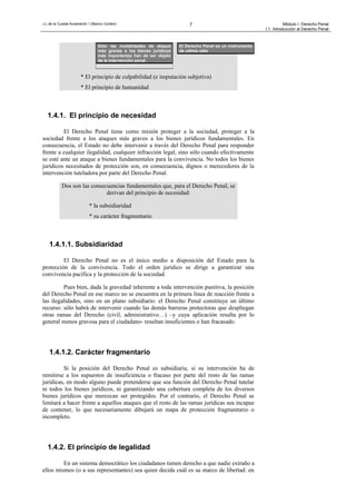 J.L.de la Cuesta Arzamendi / I.Blanco Cordero 7 Módulo I: Derecho Penal
I.1. Introducción al Derecho Penal
* El principio de culpabilidad (e imputación subjetiva)
* El principio de humanidad
1.4.1. El principio de necesidad
El Derecho Penal tiene como misión proteger a la sociedad, proteger a la
sociedad frente a los ataques más graves a los bienes jurídicos fundamentales. En
consecuencia, el Estado no debe intervenir a través del Derecho Penal para responder
frente a cualquier ilegalidad, cualquier infracción legal, sino sólo cuando efectivamente
se esté ante un ataque a bienes fundamentales para la convivencia. No todos los bienes
jurídicos necesitados de protección son, en consecuencia, dignos o merecedores de la
intervención tuteladora por parte del Derecho Penal.
Dos son las consecuencias fundamentales que, para el Derecho Penal, se
derivan del principio de necesidad:
* la subsidiaridad
* su carácter fragmentario
1.4.1.1. Subsidiaridad
El Derecho Penal no es el único medio a disposición del Estado para la
protección de la convivencia. Todo el orden jurídico se dirige a garantizar una
convivencia pacífica y la protección de la sociedad.
Pues bien, dada la gravedad inherente a toda intervención punitiva, la posición
del Derecho Penal en ese marco no se encuentra en la primera línea de reacción frente a
las ilegalidades, sino en un plano subsidiario: el Derecho Penal constituye un último
recurso: sólo habrá de intervenir cuando las demás barreras protectoras que despliegan
otras ramas del Derecho (civil, administrativo…) –y cuya aplicación resulta por lo
general menos gravosa para el ciudadano- resultan insuficientes o han fracasado.
1.4.1.2. Carácter fragmentario
Si la posición del Derecho Penal es subsidiaria, si su intervención ha de
remitirse a los supuestos de insuficiencia o fracaso por parte del resto de las ramas
jurídicas, en modo alguno puede pretenderse que sea función del Derecho Penal tutelar
ni todos los bienes jurídicos, ni garantizando una cobertura completa de los diversos
bienes jurídicos que merezcan ser protegidos. Por el contrario, el Derecho Penal se
limitará a hacer frente a aquellos ataques que el resto de las ramas jurídicas sea incapaz
de contener, lo que necesariamente dibujará un mapa de protección fragmentario o
incompleto.
1.4.2. El principio de legalidad
En un sistema democrático los ciudadanos tienen derecho a que nadie extraño a
ellos mismos (o a sus representantes) sea quien decida cuál es su marco de libertad: en
El Derecho Penal es un instrumento
de ultima ratio
Sólo las modalidades de ataque
más graves a los bienes jurídicos
más importantes han de ser objeto
de la intervención penal
 