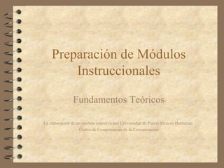 Preparación de Módulos Instruccionales Fundamentos  Teóricos La elaboración de un modulo instruccional Universidad de Puerto Rico en Humacao:  Centro de Competencias de la Comunicación 