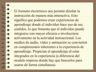 El formato electrónico nos permite diseñar la instrucción de manera más interactiva. Esto significa que podemos crear experiencias de aprendizaje donde el individuo hace uso de sus sentidos, lo que fomenta que el individuo pueda integrarse con mayor eficacia e involucrarse activamente en la actividad instruccional. Los medios de audio, video y animación se convierten en complementos inherentes a la experiencia de aprendizaje. Propician el aprendizaje al estar integrados en la experiencia (a diferencia del modulo impreso donde hay que buscarlos para usarse de forma simultanea). 
