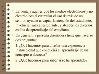 La ventaja aquí es que los medios electrónicos y no electrónicos al estimular el uso de más de un sentido ayudan a: captar la atención del estudiante, involucrar más al estudiante, y atender los diversos estilos de aprendizaje del estudiante.  En general, la persona diseñadora tiene que hacerse dos preguntas: 1. ¿Qué hacemos para diseñar una experiencia instruccional que conducirá al aprendizaje de un concepto o destreza? 2. ¿Qué hacemos para saber si se ha aprendido? 