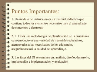 Puntos Importantes: 1. Un modulo de instrucción es un material didáctico que  contiene todos los elementos necesarios para el aprendizaje  de conceptos y destrezas. 2. El DI es una metodología de planificación de la enseñanza  cuyo producto es una variedad de materiales educativos,  atemperados a las necesidades de los educandos,  asegurándose así la calidad del aprendizaje. 3. Las fases del DI se resumen en: análisis, diseño, desarrollo,  implantación e implementación y evaluación 