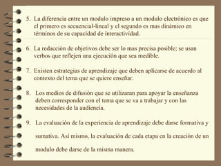 5.  La diferencia entre un modulo impreso a un modulo electrónico es que  el primero es secuencial-lineal y el segundo es mas dinámico en  términos de su capacidad de interactividad. 6.  La redacción de objetivos debe ser lo mas precisa posible; se usan  verbos que reflejen una ejecución que sea medible. 7.  Existen estrategias de aprendizaje que deben aplicarse de acuerdo al  contexto del tema que se quiere enseñar. 8.  Los medios de difusión que se utilizaran para apoyar la enseñanza  deben corresponder con el tema que se va a trabajar y con las  necesidades de la audiencia. 9.  La evaluación de la experiencia de aprendizaje debe darse formativa y  sumativa. Así mismo, la evaluación de cada etapa en la creación de un  modulo debe darse de la misma manera. 