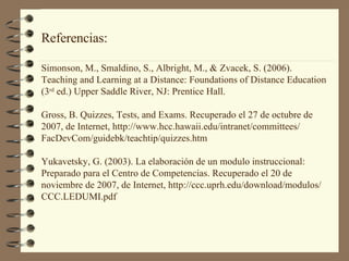 Referencias: Simonson, M., Smaldino, S., Albright, M., & Zvacek, S. (2006).  Teaching and Learning at a Distance: Foundations of Distance Education (3 rd  ed.) Upper Saddle River, NJ: Prentice Hall.  Gross, B. Quizzes, Tests, and Exams. Recuperado  el 27 de octubre de  2007, de Internet, http://www.hcc.hawaii.edu/intranet/committees/ FacDevCom/guidebk/teachtip/quizzes.htm Yukavetsky, G. (2003). La elaboración de un modulo instruccional:  Preparado para el Centro de Competencias. Recuperado el 20 de  noviembre de 2007, de Internet, http://ccc.uprh.edu/download/modulos/ CCC.LEDUMI.pdf 