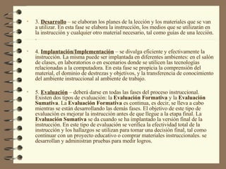 3.  Desarrollo  – se elaboran los planes de la lección y los materiales que se van a utilizar. En esta fase se elabora la instrucción, los medios que se utilizarán en la instrucción y cualquier otro material necesario, tal como guías de una lección. . 4.  Implantación/Implementación   – se divulga eficiente y efectivamente la instrucción. La misma puede ser implantada en diferentes ambientes: en el salón de clases, en laboratorios o en escenarios donde se utilicen las tecnologías relacionadas a la computadora. En esta fase se propicia la comprensión del material, el dominio de destrezas y objetivos, y la transferencia de conocimiento del ambiente instruccional al ambiente de trabajo.  5.  Evaluación  – deberá darse en todas las fases del proceso instruccional. Existen dos tipos de evaluación: la  Evaluación Formativa  y la  Evaluación Sumativa . La  Evaluación Formativa  es continua, es decir, se lleva a cabo mientras se están desarrollando las demás fases. El objetivo de este tipo de evaluación es mejorar la instrucción antes de que llegue a la etapa final. La  Evaluación Sumativa  se da cuando se ha implantado la versión final de la instrucción. En este tipo de evaluación se verifica la efectividad total de la instrucción y los hallazgos se utilizan para tomar una decisión final, tal como continuar con un proyecto educativo o comprar materiales instruccionales. se desarrollan y administran pruebas para medir logros. 
