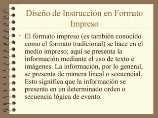 Diseño de Instrucción en Formato Impreso El formato impreso (es también conocido como el formato tradicional) se hace en el medio impreso; aquí se presenta la información mediante el uso de texto e imágenes. La información, por lo general, se presenta de manera lineal o secuencial. Esto significa que la información se presenta en un determinado orden o secuencia lógica de evento.  