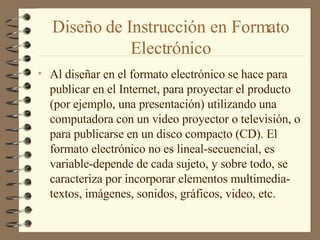 Diseño de Instrucción en Formato Electrónico Al diseñar en el formato electrónico se hace para publicar en el Internet, para proyectar el producto (por ejemplo, una presentación) utilizando una computadora con un video proyector o televisión, o para publicarse en un disco compacto (CD). El formato electrónico no es lineal-secuencial, es variable-depende de cada sujeto, y sobre todo, se caracteriza por incorporar elementos multimedia-textos, imágenes, sonidos, gráficos, video, etc. 