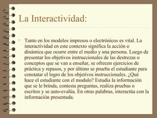 La Interactividad: Tanto en los modelos impresos o electrónicos es vital. La interactividad en este contexto significa la acción o dinámica que ocurre entre el medio y una persona. Luego de presentar los objetivos instruccionales de las destrezas o conceptos que se van a enseñar, se ofrecen ejercicios de práctica y repasos, y por último se prueba el estudiante para constatar el logro de los objetivos instruccionales. ¿Qué hace el estudiante con el modulo? Estudia la información que se le brinda, contesta preguntas, realiza pruebas o escritos y se auto-evalúa. En otras palabras, interactúa con la información presentada. 