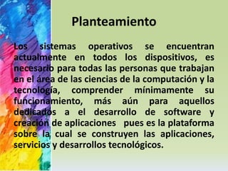 Planteamiento 
Los sistemas operativos se encuentran 
actualmente en todos los dispositivos, es 
necesario para todas las personas que trabajan 
en el área de las ciencias de la computación y la 
tecnología, comprender mínimamente su 
funcionamiento, más aún para aquellos 
dedicados a el desarrollo de software y 
creación de aplicaciones pues es la plataforma 
sobre la cual se construyen las aplicaciones, 
servicios y desarrollos tecnológicos. 
 