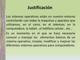 Justificación 
Los sistemas operativos están en nuestro entorno 
controlando casi todas la maquinas y aparatos que 
utilizamos, en el carro, en el televisor, en la 
computadora, la tablet , el teléfono celular , etc… 
Es un momento en el que se hace necesario 
conocer y manejar los elementos básicos de un 
sistema operativo, instalar, modificar y mejorar las 
diferentes sistemas operativos para computadores. 
 