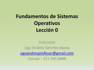 Fundamentos de Sistemas 
Operativos 
Lección 0 
Instructor 
Ugo Andrés Sánchez Baeza 
ugoandresprofesor@gmail.com 
Celular : 311 345 #### 
 