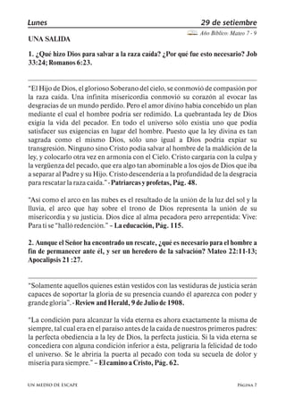 Lunes 29 de setiembre 
Año Bíblico: Mateo 7 - 9 
UNA SALIDA 
1. ¿Qué hizo Dios para salvar a la raza caída? ¿Por qué fue esto necesario? Job 
33:24; Romanos 6:23. 
El Hijo de Dios, el glorioso Soberano del cielo, se conmovió de compasión por 
la raza caída. Una infinita misericordia conmovió su corazón al evocar las 
desgracias de un mundo perdido. Pero el amor divino había concebido un plan 
mediante el cual el hombre podría ser redimido. La quebrantada ley de Dios 
exigía la vida del pecador. En todo el universo sólo existía uno que podía 
satisfacer sus exigencias en lugar del hombre. Puesto que la ley divina es tan 
sagrada como el mismo Dios, sólo uno igual a Dios podría expiar su 
transgresión. Ninguno sino Cristo podía salvar al hombre de la maldición de la 
ley, y colocarlo otra vez en armonía con el Cielo. Cristo cargaría con la culpa y 
la vergüenza del pecado, que era algo tan abominable a los ojos de Dios que iba 
a separar al Padre y su Hijo. Cristo descendería a la profundidad de la desgracia 
para rescatar la raza caída., - Patriarcas y profetas, Pág. 48. 
Así como el arco en las nubes es el resultado de la unión de la luz del sol y la 
lluvia, el arco que hay sobre el trono de Dios representa la unión de su 
misericordia y su justicia. Dios dice al alma pecadora pero arrepentida: Vive: 
Para ti se halló redención., 5 La educación, Pág. 115. 
2. Aunque el Señor ha encontrado un rescate, ¿qué es necesario para el hombre a 
fin de permanecer ante él, y ser un heredero de la salvación? Mateo 22:11-13; 
Apocalipsis 21 :27. 
Solamente aquellos quienes están vestidos con las vestiduras de justicia serán 
capaces de soportar la gloria de su presencia cuando él aparezca con poder y 
grande gloria,. - Review and Herald, 9 de Julio de 1908. 
La condición para alcanzar la vida eterna es ahora exactamente la misma de 
siempre, tal cual era en el paraíso antes de la caída de nuestros primeros padres: 
la perfecta obediencia a la ley de Dios, la perfecta justicia. Si la vida eterna se 
concediera con alguna condición inferior a ésta, peligraría la felicidad de todo 
el universo. Se le abriría la puerta al pecado con toda su secuela de dolor y 
miseria para siempre., 5 El camino a Cristo, Pág. 62. 
Página 7 
UN MEDIO DE ESCAPE 
 