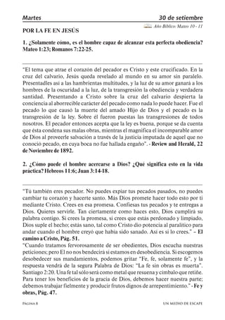 Martes 30 de setiembre 
Página 8 
Año Bíblico: Mateo 10 - 11 
POR LA FE EN JESÚS 
1. ¿Solamente cómo, es el hombre capaz de alcanzar esta perfecta obediencia? 
Mateo 1:23; Romanos 7:22-25. 
El tema que atrae el corazón del pecador es Cristo y este crucificado. En la 
cruz del calvario, Jesús queda revelado al mundo en su amor sin paralelo. 
Presentadles así a las hambrientas multitudes, y la luz de su amor ganará a los 
hombres de la oscuridad a la luz, de la transgresión la obediencia y verdadera 
santidad. Presentando a Cristo sobre la cruz del calvario despierta la 
conciencia al aborrecible carácter del pecado como nada lo puede hacer. Fue el 
pecado lo que causó la muerte del amado Hijo de Dios y el pecado es la 
transgresión de la ley. Sobre él fueron puestas las transgresiones de todos 
nosotros. El pecador entonces acepta que la ley es buena, porque se da cuenta 
que ésta condena sus malas obras, mientras el magnifica el incomparable amor 
de Dios al proveerle salvación a través de la justicia imputada de aquel que no 
conoció pecado, en cuya boca no fue hallada engaño,. - Review and Herald, 22 
de Noviembre de 1892. 
2. ¿Cómo puede el hombre acercarse a Dios? ¿Qué significa esto en la vida 
práctica? Hebreos 11:6; Juan 3:14-18. 
Tú también eres pecador. No puedes expiar tus pecados pasados, no puedes 
cambiar tu corazón y hacerte santo. Más Dios promete hacer todo esto por ti 
mediante Cristo. Crees en esa promesa. Confiesas tus pecados y te entregas a 
Dios. Quieres servirle. Tan ciertamente como haces esto, Dios cumplirá su 
palabra contigo. Si crees la promesa, si crees que estás perdonado y limpiado, 
Dios suple el hecho; estás sano, tal como Cristo dio potencia al paralítico para 
andar cuando el hombre creyó que había sido sanado. Así es si lo crees., 5 El 
camino a Cristo, Pág. 51. 
Cuando tratamos fervorosamente de ser obedientes, Dios escucha nuestras 
peticiones; pero El no nos bendecirá si estamos en desobediencia. Si escogemos 
desobedecer sus mandamientos, podemos gritar Fe, fe, solamente fe,, y la 
respuesta vendrá de la segura Palabra de Dios: La fe sin obras es muerta,. 
Santiago 2:20. Una fe tal sólo será como metal que resuena y címbalo que retiñe. 
Para tener los beneficios de la gracia de Dios, debemos hacer nuestra parte; 
debemos trabajar fielmente y producir frutos dignos de arrepentimiento., - Fe y 
obras, Pág. 47. 
UN MEDIO DE ESCAPE 
 
