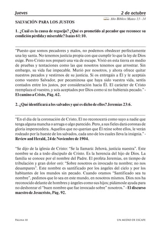 Jueves 2 de octubre 
Página 10 
Año Bíblico: Mateo 13 - 14 
SALVACIÓN PARA LOS JUSTOS 
1. ¿Cuál es la causa de regocijo? ¿Qué es prometido al pecador que reconoce su 
condición pérdida y miserable? Isaías 61:10. 
Puesto que somos pecadores y malos, no podemos obedecer perfectamente 
una ley santa. No tenemos justicia propia con que cumplir lo que la ley de Dios 
exige. Pero Cristo nos preparó una vía de escape. Vivió en esta tierra en medio 
de pruebas y tentaciones como las que nosotros tenemos que arrostrar. Sin 
embargo, su vida fue impecable. Murió por nosotros, y ahora ofrece quitar 
nuestros pecados y vestirnos de su justicia. Si os entregáis a Él y le aceptáis 
como vuestro Salvador, por pecaminosa que haya sido vuestra vida, seréis 
contados entre los justos, por consideración hacia Él. El carácter de Cristo 
reemplaza el vuestro, y sois aceptados por Dios como si no hubierais pecado., - 
El camino a Cristo, Pág. 62. 
2. ¿Qué identificará a los salvados y qué es dicho de ellos? Jeremías 23:6. 
En el día de la coronación de Cristo, El no reconocerá como suyo a nadie que 
tenga alguna mancha o arruga o algo parecido. Pero, a sus fieles dará coronas de 
gloria imperecedera. Aquellos que no querían que Él reine sobre ellos, le verán 
rodeado por la hueste de los salvados, cada uno de los cuales lleva la insignia., - 
Review and Herald, 24 de Noviembre de 1904. 
Se dijo de la iglesia de Cristo: Se la llamará: Jehová, justicia nuestra,. Este 
nombre se da a todo discípulo de Cristo. Es la herencia del hijo de Dios. La 
familia se conoce por el nombre del Padre. El profeta Jeremías, en tiempo de 
tribulación y gran dolor oró: Sobre nosotros es invocado tu nombre; no nos 
desampares,. Este nombre es santificado por los ángeles del cielo y por los 
habitantes de los mundos sin pecado. Cuando oramos Santificado sea tu 
nombre,, pedimos que lo sea en este mundo, en nosotros mismos. Dios nos ha 
reconocido delante de hombres y ángeles como sus hijos; pidámosle ayuda para 
no deshonrar el buen nombre que fue invocado sobre, nosotros., - El discurso 
maestro de Jesucristo, Pág. 92. 
UN MEDIO DE ESCAPE 
 
