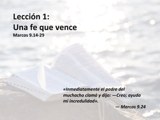 Lección	1:	
Una	fe	que	vence	
Marcos	9.14-29	
	
	
	
	
	
	
	
«Inmediatamente	el	padre	del	
muchacho	clamó	y	dijo:	—Creo;	ayuda	
mi	incredulidad».		
—	Marcos	9.24		
 