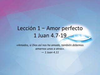 Lección	1	– Amor	perfecto	
1	Juan	4.7-19	
«Amados,	si	Dios	así	nos	ha	amado,	también	debemos	
amarnos	unos	a	otros».		
—	1	Juan	4.11	
 