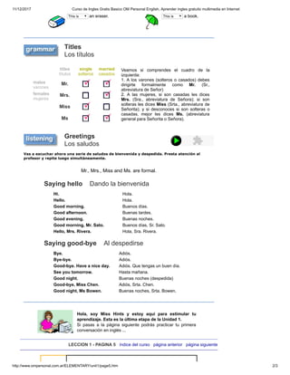 11/12/2017 Curso de Ingles Gratis Basico OM Personal English, Aprender ingles gratuito multimedia en Internet
http://www.ompersonal.com.ar/ELEMENTARY/unit1/page5.htm 2/3
This is an eraser. This is a book.
Titles
Los títulos
titles
títulos
single
solteros
married
casados
Veamos si comprendes el cuadro de la
izquierda:
1. A los varones (solteros o casados) debes
dirigirte formalmente como Mr. (Sr.,
abreviatura de Señor)
2. A las mujeres, si son casadas les dices
Mrs. (Sra., abreviatura de Señora); si son
solteras les dices Miss (Srta., abreviatura de
Señorita); y si desconoces si son solteras o
casadas, mejor les dices Ms. (abreviatura
general para Señorita o Señora).
males
varones
Mr.
females
mujeres
Mrs.
Miss
Ms
Greetings
Los saludos
Vas a escuchar ahora una serie de saludos de bienvenida y despedida. Presta atención al
profesor y repite luego simultáneamente.
Mr., Mrs., Miss and Ms. are formal.
Saying hello Dando la bienvenida
Hi. Hola.
Hello. Hola.
Good morning. Buenos días.
Good afternoon. Buenas tardes.
Good evening. Buenas noches.
Good morning, Mr. Sato. Buenos días, Sr. Sato.
Hello, Mrs. Rivera. Hola, Sra. Rivera.
Saying good-bye Al despedirse
Bye. Adiós.
Bye-bye. Adiós.
Good-bye. Have a nice day. Adiós. Que tengas un buen día.
See you tomorrow. Hasta mañana.
Good night. Buenas noches (despedida)
Good-bye, Miss Chen. Adiós, Srta. Chen.
Good night, Ms Bowen. Buenas noches, Srta. Bowen.
Hola, soy Miss Hints y estoy aqui para estimular tu
aprendizaje. Esta es la última etapa de la Unidad 1.
Si pasas a la página siguiente podrás practicar tu primera
conversación en inglés ...
LECCION 1 - PAGINA 5 índice del curso página anterior página siguiente
 