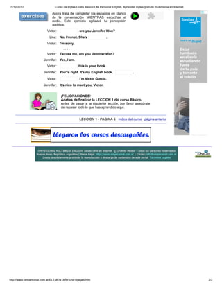 11/12/2017 Curso de Ingles Gratis Basico OM Personal English, Aprender ingles gratuito multimedia en Internet
http://www.ompersonal.com.ar/ELEMENTARY/unit1/page6.htm 2/2
Ahora trata de completar los espacios en blanco
de la conversación MIENTRAS escuchas el
audio. Este ejercicio agilizará tu percepción
auditiva.
Victor: , are you Jennifer Wan?
Lisa: No, I'm not. She's .
Victor: I'm sorry.
. . . . . . .
Victor: Excuse me, are you Jennifer Wan?
Jennifer: Yes, I am.
Victor: this is your book.
Jennifer: You're right. It's my English book. .
Victor: , I'm Victor Garcia.
Jennifer: It's nice to meet you, Victor.
¡FELICITACIONES!
Acabas de finalizar la LECCION 1 del curso Básico.
Antes de pasar a la siguiente lección, por favor asegúrate
de repasar todo lo que has aprendido aquí.
LECCION 1 - PAGINA 6 índice del curso página anterior
 