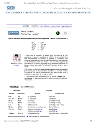 11/12/2017 Curso de Ingles Gratis Basico OM Personal English, Aprender ingles gratuito multimedia en Internet
http://www.ompersonal.com.ar/ELEMENTARY/unit1/page2.htm 1/2
Curso de Inglés Nivel Básico
L O S C U R S O S D E I N G L E S G R A T I S P R E F E R I D O S P O R L O S H I S P A N O H A B L A N T E S
LECCION 1 - PAGINA 2 índice del curso página anterior página siguiente
Verb "to be"
Verbo "ser - estar"
Escucha al profesor y luego intenta repetirlo simultáneamente. = equals (íkus) (equivale a)
I'm
You're
She's
He's
It's
=
=
=
=
=
I am
You are
She is
He is
It is
ENLACES UTILES
El verbo
1. Algo que, al principio, le resulta difícil de entender a todo
estudiante es que, en castellano, el infinitivo de los verbos tiene
tres terminaciones: ar (cantar), er (beber) e ir (dormir). Más
adelante observarás que los verbos ingleses tienen gran variedad
de terminaciones. Por ese motivo -con el único objetivo de
unificación- a los verbos en inglés se les antepone la preposición
to para indicar que están "en infinitivo" (ejemplo, to be = ser o
estar).
2. En inglés el verbo viene siempre precedido por el pronombre
personal (sujeto de la oración). En castellano no ocurre lo mismo:
al comenzar una oración podemos decir soy, estoy (sujeto tácito o
implícito) en reemplazo de yo soy, yo estoy.
3. Cabe insistir que el pronombre I (yo) se escribe siempre con
mayúscula, ya sea que se encuentre al principio o en el medio de
una oración.
POSITIVE AFIRMATIVO
ENGLISH ESPAÑOL
Normal Contracted Normal Contracción
I am I'm Yo soy/estoy Soy/Estoy
You are You're Tú eres/estás Eres/Estás
He is He's El es/está Es/Está (para El)
She is She's Ella es/está Es/Está (para Ella)
It is It's El/Ella es/está Es/Está (para El o Ella)
We are We're Nosotros/as somos/estamos Somos/Estamos
You are You're Vosotros sóis/estáis
Ustedes son/están
Sóis/Estáis
Son/Están
They are They're Ellos/as son/están Son/Están (para Ellos o Ellas)
más utilizado en España. más utilizado en América Latina.
 