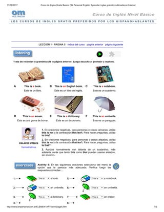 11/12/2017 Curso de Ingles Gratis Basico OM Personal English, Aprender ingles gratuito multimedia en Internet
http://www.ompersonal.com.ar/ELEMENTARY/unit1/page5.htm 1/3
Curso de Inglés Nivel Básico
L O S C U R S O S D E I N G L E S G R A T I S P R E F E R I D O S P O R L O S H I S P A N O H A B L A N T E S
LECCION 1 - PAGINA 5 índice del curso página anterior página siguiente
Trata de recordar la gramática de la página anterior. Luego escucha al profesor y repitelo.
A This is a book. B This is an English book. C This is a notebook.
Este es un libro. Este es un libro de Inglés. Este es un cuaderno.
D This is an eraser. E This is a dictionary. F This is an umbrella.
Esta es una goma de borrar. Este es un diccionario. Este es un paraguas.
ENLACES UTILES
Demostrativos
1. En oraciones negativas, para personas o cosas cercanas, utiliza
this is not o la contracción this isn't. Para hacer preguntas, utiliza
Is this?
2. En oraciones negativas, para personas o cosas alejadas, utiliza
that is not o la contracción that isn't. Para hacer preguntas, utiliza
Is that?
3. Aunque normalmente van delante de un sustantivo, más
adelante verás que tanto this como that pueden usarse aislados,
sin el verbo.
Activity 6: En las siguientes oraciones selecciona del menú la
opción que te parezca más adecuada. Verifica luego las
respuestas correctas ...
1. This is a book. 5. This is a notebook.
2. This is an umbrella. 6. This is an umbrella.
3. This is a dictionary. 7. This is an eraser.
4. 8.
 