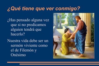¿Qué tiene que ver conmigo?

¿Has pensado alguna vez
  que si no predicamos
  alguien tendrá que
  hacerlo?
Nuestra vida debe ser un
 sermón viviente como
 el de Filemón y
 Onésimo
 