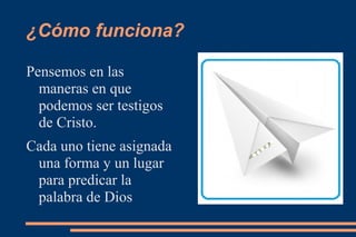 ¿Cómo funciona?

Pensemos en las
  maneras en que
  podemos ser testigos
  de Cristo.
Cada uno tiene asignada
 una forma y un lugar
 para predicar la
 palabra de Dios
 