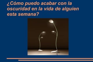 ¿Cómo puedo acabar con la
oscuridad en la vida de alguien
esta semana?
 