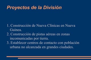 Proyectos de la División


1. Construcción de Nueva Clínicas en Nueva
  Guinea.
2. Construcción de pistas aéreas en zonas
  incomunicadas por tierra.
3. Establecer centros de contacto con población
  urbana no alcanzada en grandes ciudades.
 