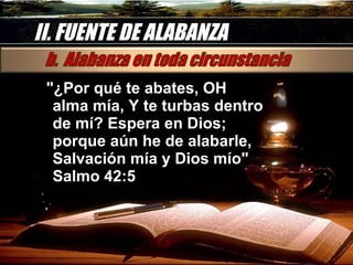 II. FUENTE DE ALABANZA "¿Por qué te abates, OH alma mía, Y te turbas dentro de mí? Espera en Dios; porque aún he de alabarle, Salvación mía y Dios mío" Salmo 42:5  