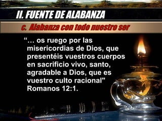 II. FUENTE DE ALABANZA “…  os ruego por las misericordias de Dios, que presentéis vuestros cuerpos en sacrificio vivo, santo, agradable a Dios, que es vuestro culto racional" Romanos 12:1. 
