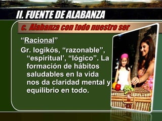 II. FUENTE DE ALABANZA “ Racional ” Gr. logikós, “razonable”, “espiritual’, “lógico”. La formación de hábitos saludables en la vida nos da claridad mental y equilibrio en todo. 