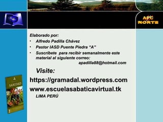 Elaborado por: Alfredo Padilla Chávez Pastor IASD Puente Piedra “A” Suscríbete  para recibir semanalmente este material al siguiente correo:  [email_address] Visite: https://gramadal.wordpress.com www.escuelasabaticavirtual.tk LIMA PERÚ 