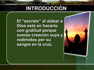 INTRODUCCIÓN El “secreto” al alabar a Dios está en hacerlo con gratitud porque somos creación suya y redimidos por su sangre en la cruz.  