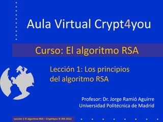 Aula Virtual Crypt4you
                  Curso: El algoritmo RSA
                              Lección 1: Los principios
                              del algoritmo RSA

                                                     Profesor: Dr. Jorge Ramió Aguirre
                                                    Universidad Politécnica de Madrid

Lección 1 El algoritmo RSA – Crypt4you © JRA 2012
 