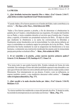Página 14
Lunes 5 de enero
Año Bíblico: Génesis 28 - 30
avanzando en la verdad
LA PRUEBA
1. ¿Qué detallada instrucción impartió Dios a Adán y Eva? Génesis 2:16-17.
¿QuédebíarecordarelpueblodeIsrael?Deuteronomio8:2
Cuando Adán y Eva fueron puestos en el Jardín del Edén, todo contribuía a su
deleite. TheSignsoftheTimes,24defebrerode1898.
Adán y Eva fueron puestos a prueba, a fin de demostrar si obedecerían la
palabra de su Creador, o desobedecerían sus requisitos. El creador del hombre
era su Padre, y tenía completo derecho al servicio que él podría dar. Cuerpo,
alma y espíritu, el hombre era propiedad exclusiva de Dios Él dejó en claro
que mediante la obediencia a su santa ley convencerían la felicidad, y
finalmente serían bendecidos con la inmortalidad. La vida eterna debería ser
suya si controlaban su conducta según los principios de la ley de Dios Toda
provisión fue hecha mediante la cual se aseguraran las bendiciones a la raza
humana, y solamente una restricción moderada fue puesta ante la inmaculada
parejapara probarsulealtadaDios. Ídem.,8deoctubrede1894.
2. Al ser sometidos a la prueba, ¿cómo cayeron nuestros primeros padres?
Génesis3:1-6;Romanos5:19; Santiago4:17;1Juan3:4.
Eva tenía todo lo que podía hacerla feliz. Estaba rodeada de frutas de toda
variedad. Sin embargo el fruto del árbol prohibido apareció más deseable a sus
ojos que el fruto de todos los otros árboles del huerto de los cuales podía comer
libremente. Fue intemperante en sus deseos. Comió, y por su influencia, su
esposo también comió, y una maldición descansó sobre ambos. Consejos
sobreelrégimenalimenticio,Pág.171.
3. ¿Qué sucedió a la mala elección hecha por Adán y Eva? Génesis 3:16-19;
Romanos3:23.
La tierra también fue maldecida a causa del pecado de ellos. Y desde la caída,
haexistidolaintemperancia encasitodassusformas. - Ídem.,Pág.171.
 