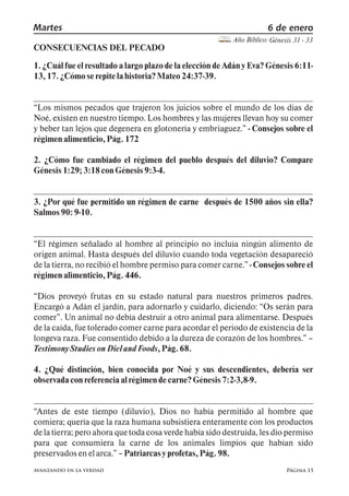 Página 15
Martes 6 de enero
Año Bíblico: Génesis 31 - 33
avanzando en la verdad
CONSECUENCIAS DEL PECADO
1. ¿Cuál fue el resultado a largo plazo de la elección de Adán y Eva? Génesis 6:11-
13, 17. ¿Cómoserepitelahistoria?Mateo24:37-39.
Los mismos pecados que trajeron los juicios sobre el mundo de los días de
Noé, existen en nuestro tiempo. Los hombres y las mujeres llevan hoy su comer
y beber tan lejos que degenera en glotonería y embriaguez. - Consejos sobre el
régimenalimenticio,Pág.172
2. ¿Cómo fue cambiado el régimen del pueblo después del diluvio? Compare
Génesis1:29; 3:18 conGénesis9:3-4.
3. ¿Por qué fue permitido un régimen de carne después de 1500 años sin ella?
Salmos90: 9-10.
El régimen señalado al hombre al principio no incluía ningún alimento de
origen animal. Hasta después del diluvio cuando toda vegetación desapareció
de la tierra, no recibió el hombre permiso para comer carne. - Consejos sobre el
régimenalimenticio,Pág.446.
Dios proveyó frutas en su estado natural para nuestros primeros padres.
Encargó a Adán el jardín, para adornarlo y cuidarlo, diciendo: Os serán para
comer . Un animal no debía destruir a otro animal para alimentarse. Después
de la caída, fue tolerado comer carne para acordar el período de existencia de la
longeva raza. Fue consentido debido a la dureza de corazón de los hombres.
TestimonyStudies onDielandFoods,Pág.68.
4. ¿Qué distinción, bien conocida por Noé y sus descendientes, debería ser
observadaconreferenciaalrégimendecarne?Génesis7:2-3,8-9.
Antes de este tiempo (diluvio), Dios no había permitido al hombre que
comiera; quería que la raza humana subsistiera enteramente con los productos
de la tierra; pero ahora que toda cosa verde había sido destruida, les dio permiso
para que consumiera la carne de los animales limpios que habían sido
preservadosenelarca. Patriarcasy profetas,Pág.98.
 