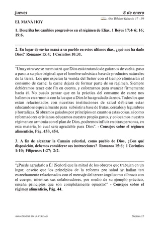 Página 17
Jueves 8 de enero
Año Bíblico:Génesis 37 - 39
avanzando en la verdad
EL MANÁ HOY
1. Describa los cambios progresivos en el régimen de Elías. 1 Reyes 17:4- 6; 16;
19:6.
2. En lugar de enviar maná a su pueblo en estos últimos días, ¿qué nos ha dado
Dios? Romanos15:4; 1Corintios10:31.
Una y otra vez se me mostró que Dios está tratando de guiarnos de vuelta, paso
a paso, a su plan original; que el hombre subsista a base de productos naturales
de la tierra. Los que esperan la venida del Señor con el tiempo eliminarán el
consumo de carne; la carne dejará de formar parte de su régimen. Siempre
debiéramos tener este fin en cuenta, y esforzarnos para avanzar firmemente
hacia él. No puedo pensar que en la práctica del consumo de carne nos
hallemos en armonía con la luz que a Dios le ha agradado darnos. Todos los que
están relacionados con nuestras instituciones de salud debieran estar
educándose especialmente para subsistir a base de frutas, cereales y legumbres
y hortalizas. Si obramos guiados por principios en cuanto a estas cosas, si como
reformadores cristianos educamos nuestro propio gusto, y colocamos nuestro
régimen en armonía con el plan de Dios, podremos influir en otras personas, en
esta materia, lo cual será agradable para Dios . - Consejos sobre el régimen
alimenticio,Pág.453,454.
3. A fin de alcanzar la Canaán celestial, como pueblo de Dios, ¿Con qué
disposición, debemos considerar sus instrucciones? Romanos 15:6; 1 Corintios
1:10; Filipenses1:27; 2:2.
¿Puede agradarle a Él [Señor] que la mitad de los obreros que trabajan en un
lugar, enseñe que los principios de la reforma pro salud se hallan tan
estrechamente relacionados con el mensaje del tercer ángel como el brazo con
el cuerpo, mientras sus colaboradores, por medio de su ejemplo práctico,
enseña principios que son completamente opuesto? - Consejos sobre el
régimenalimenticio,Pág.44.
 