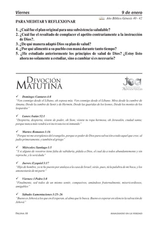 Página 18
Viernes 9 de enero
Año Bíblico:
PARAMEDITARYREFLEXIONAR
Génesis 40 - 42
DEVOCIÓN
MATUTINA
 Domingo:Cantares4:8
“Ven conmigo desde el Líbano, oh esposa mía; Ven conmigo desde el Líbano. Mira desde la cumbre de
Amana, Desde la cumbre de Senir y de Hermón, Desde las guaridas de los leones, Desde los montes de los
leopardos”
 Lunes:Isaías52:1
“Despierta, despierta, vístete de poder, oh Sion; vístete tu ropa hermosa, oh Jerusalén, ciudad santa;
porquenuncamásvendráatiincircuncisoniinmundo”
 Martes:Romanos1:16
“Porquenomeavergüenzodelevangelio,porqueespoderdeDiosparasalvaciónatodoaquelquecree;al
judíoprimeramente,ytambiénalgriego”
 Miércoles:Santiago1:5
“Y si alguno de vosotros tiene falta de sabiduría, pídala a Dios, el cual da a todos abundantemente y sin
reproche,yleserádada”
 Jueves:Ezequiel3:17
“Hijodehombre,yotehepuestoporatalayaalacasadeIsrael;oirás,pues,túlapalabrademiboca,ylos
amonestarásdemiparte”
 Viernes:1Pedro3:8
“Finalmente, sed todos de un mismo sentir, compasivos, amándoos fraternalmente, misericordiosos,
amigables”
 Sábado:Lamentaciones3:25-26
“BuenoesJehováalosqueenélesperan,alalmaquelebusca.Buenoesesperarensilenciolasalvaciónde
Jehová”
avanzando en la verdad
1.¿Cuálfueelplanoriginalparaunasubsistenciasaludable?
2. ¿Cuál fue el resultado de complacer el apetito contrariamente a la instrucción
deDios?.
3.¿DequémaneraadaptóDiossuplandesalud?
4.¿Porquéalimentóasupuebloconmanádurantetantotiempo?
5. ¿He estudiado anteriormente los principios de salud de Dios? ¿Estoy listo
ahoranosolamenteaestudiar,sinoacambiarsies necesario?
 