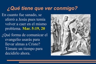 ¿Qué tiene que ver conmigo?
En cuanto fue sanado, se
 aferró a Jesús pues temía
 volver a caer en el mismo
 problema. Mar. 5:19, 20
¿Qué forma de comunicar el
  evangelio usarás para
  llevar almas a Cristo?
  Tómate un tiempo para
  decidirlo ahora.
 